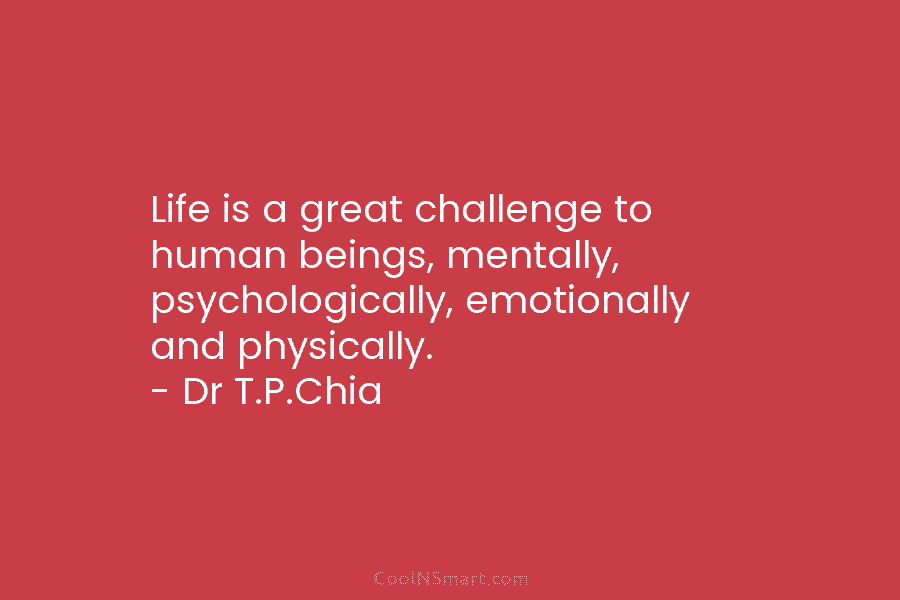 Life is a great challenge to human beings, mentally, psychologically, emotionally and physically. – Dr T.P.Chia