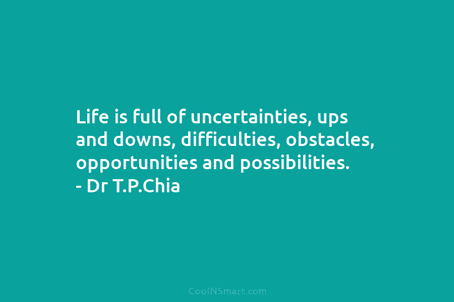 Life is full of uncertainties, ups and downs, difficulties, obstacles, opportunities and possibilities. – Dr T.P.Chia