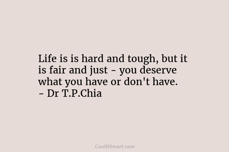 Life is is hard and tough, but it is fair and just – you deserve what you have or don’t...