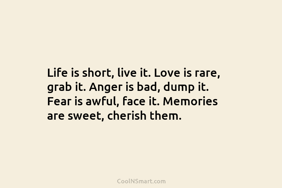 Life is short, live it. Love is rare, grab it. Anger is bad, dump it. Fear is awful, face it....