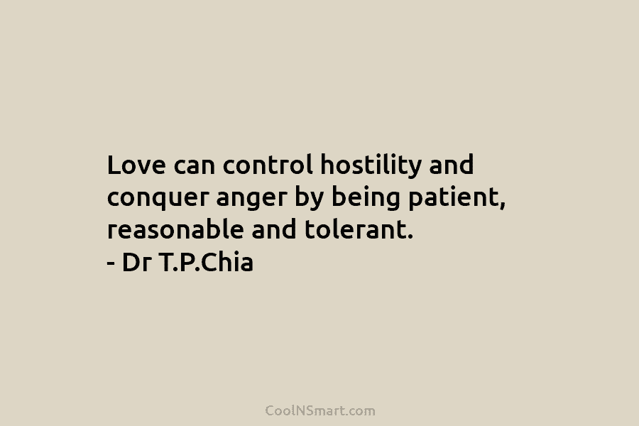 Love can control hostility and conquer anger by being patient, reasonable and tolerant. – Dr T.P.Chia