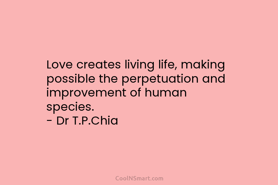 Love creates living life, making possible the perpetuation and improvement of human species. – Dr T.P.Chia