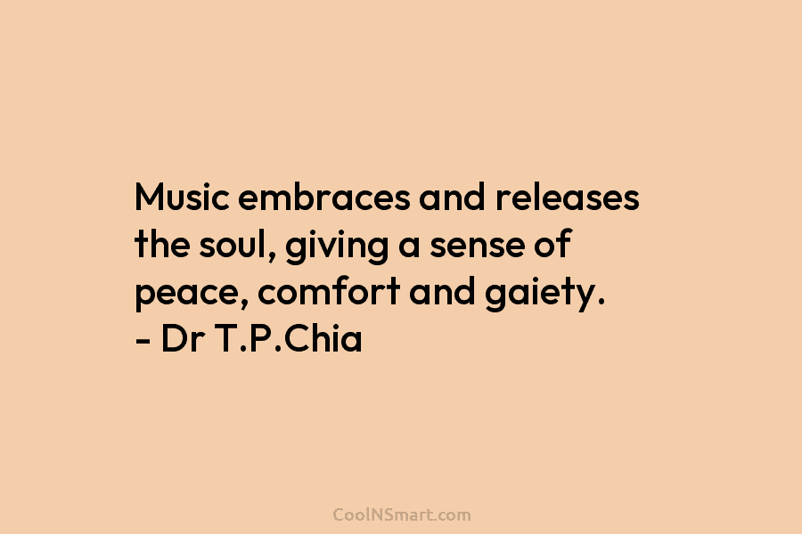 Music embraces and releases the soul, giving a sense of peace, comfort and gaiety. – Dr T.P.Chia