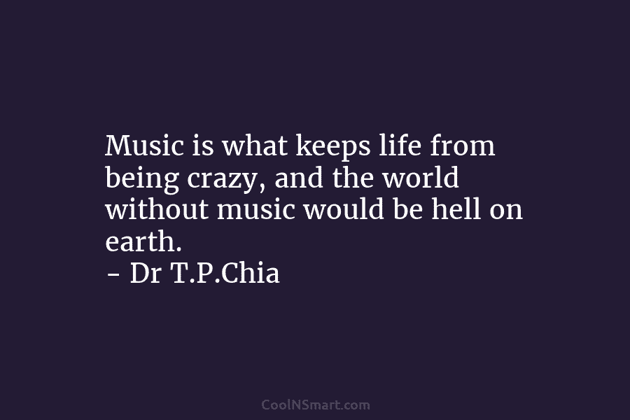 Music is what keeps life from being crazy, and the world without music would be hell on earth. – Dr...