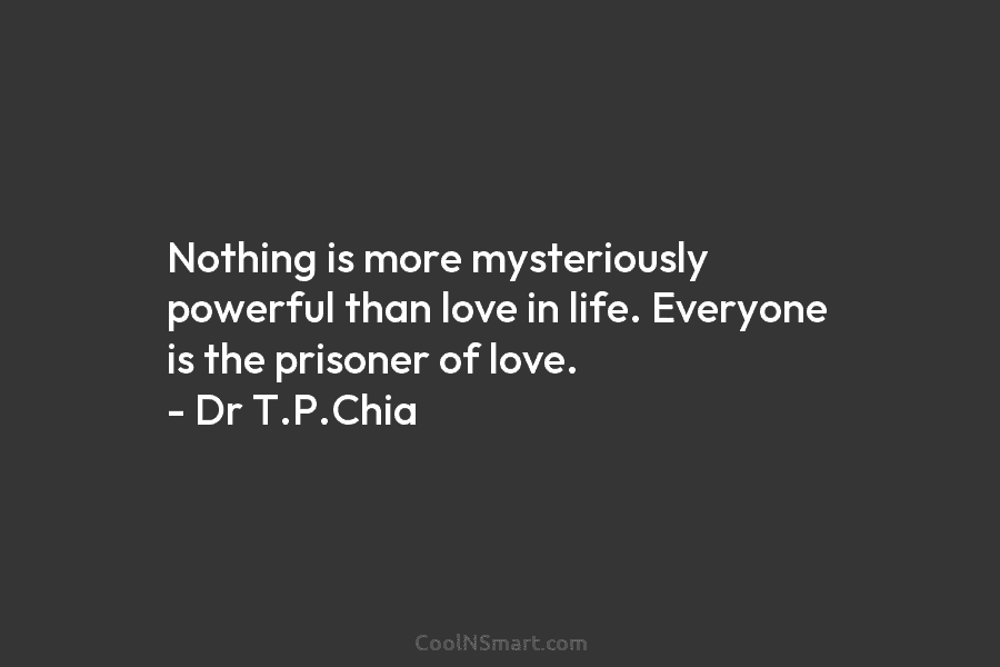 Nothing is more mysteriously powerful than love in life. Everyone is the prisoner of love. – Dr T.P.Chia