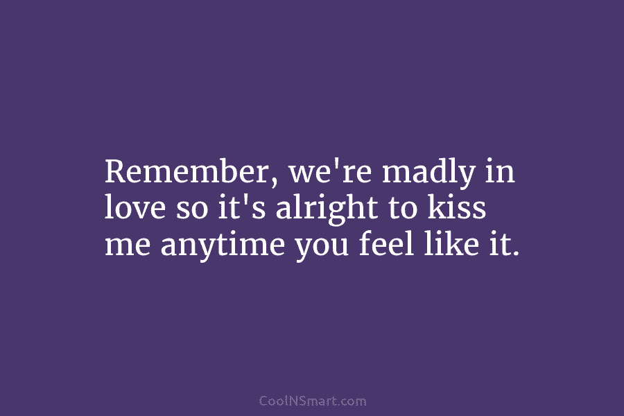 Remember, we’re madly in love so it’s alright to kiss me anytime you feel like it.