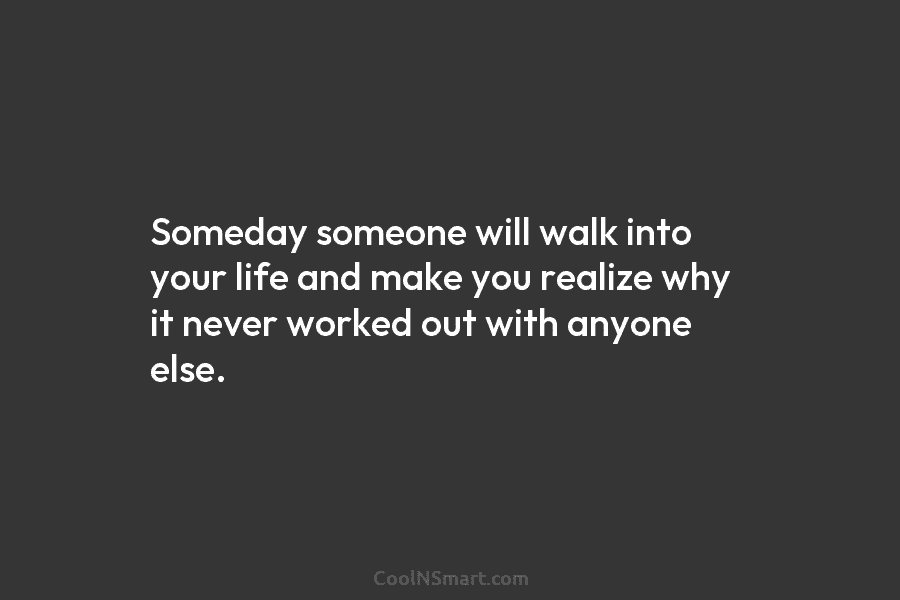 Someday someone will walk into your life and make you realize why it never worked out with anyone else.