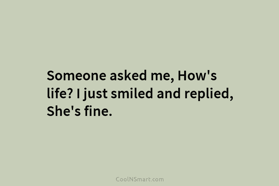 Someone asked me, How’s life? I just smiled and replied, She’s fine.