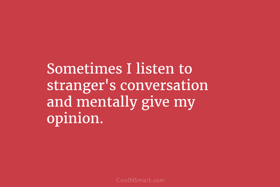 Sometimes I listen to stranger’s conversation and mentally give my opinion.