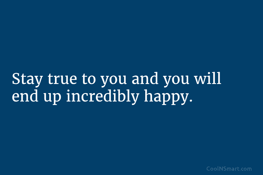Stay true to you and you will end up incredibly happy.