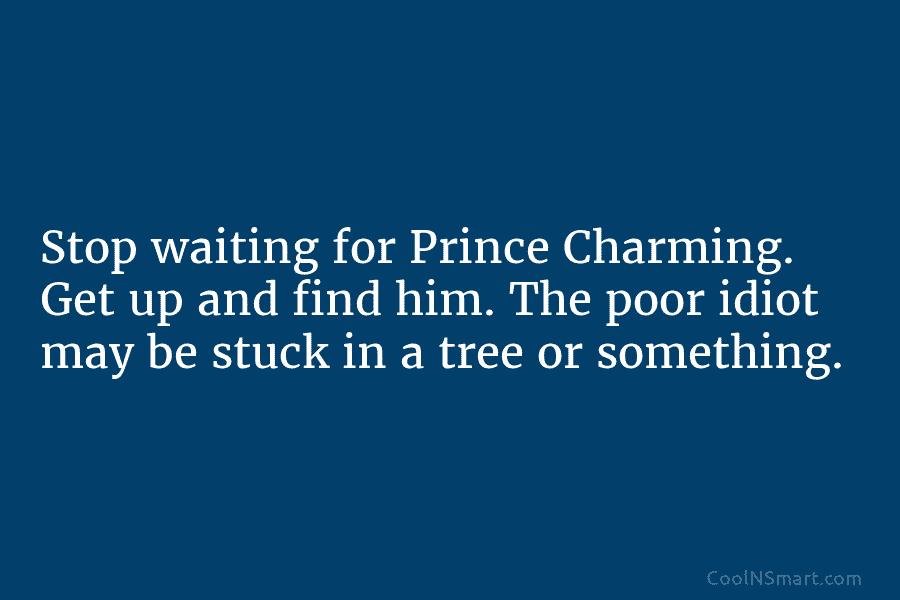 Stop waiting for Prince Charming. Get up and find him. The poor idiot may be stuck in a tree or...