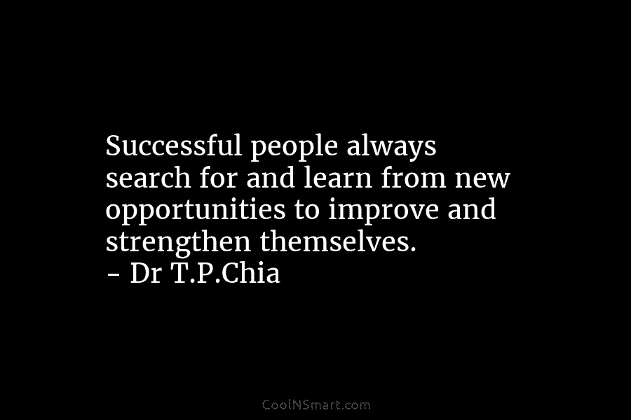 Successful people always search for and learn from new opportunities to improve and strengthen themselves. – Dr T.P.Chia