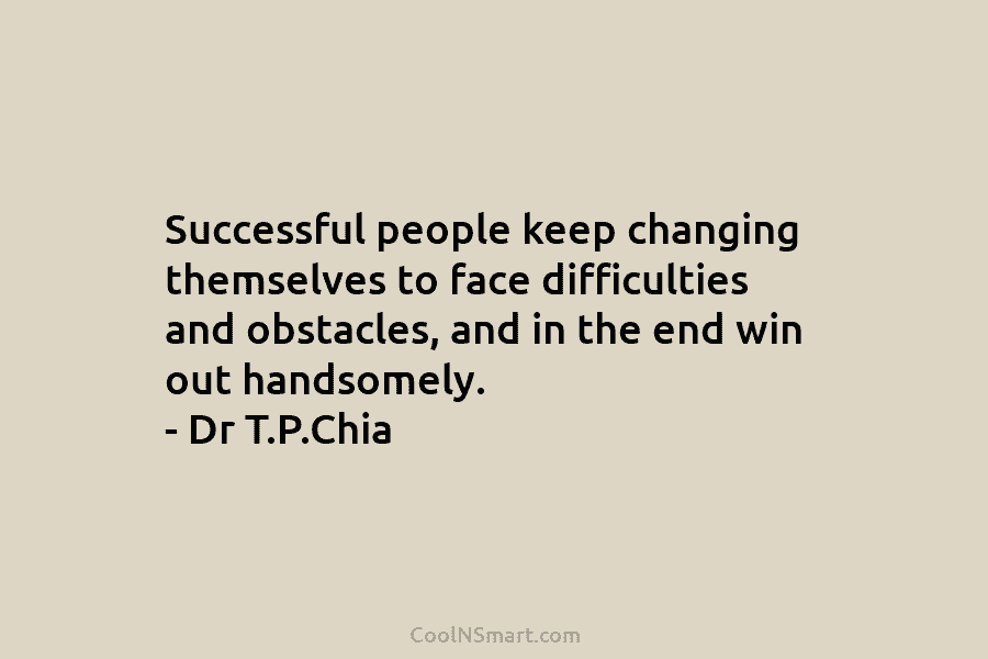 Successful people keep changing themselves to face difficulties and obstacles, and in the end win out handsomely. – Dr T.P.Chia