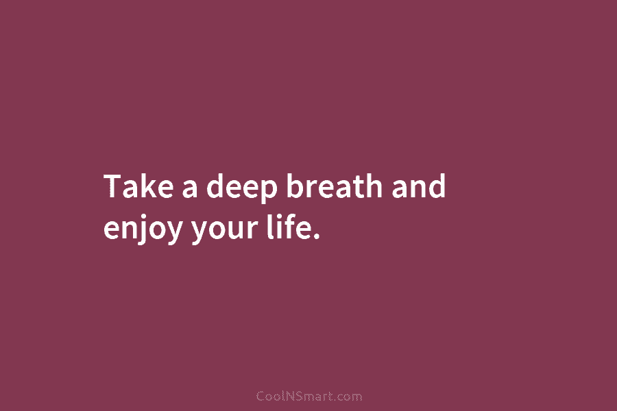 Take a deep breath and enjoy your life.