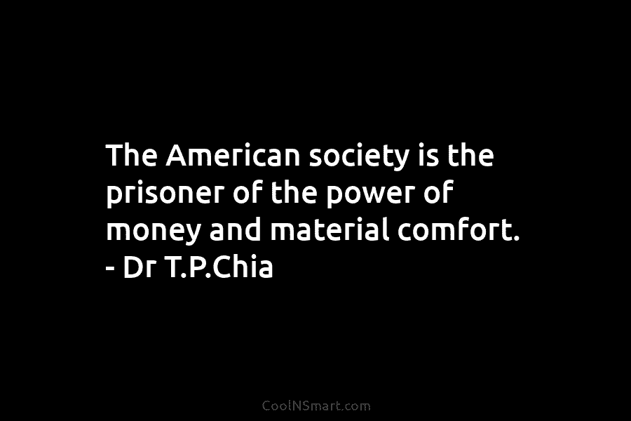The American society is the prisoner of the power of money and material comfort. – Dr T.P.Chia