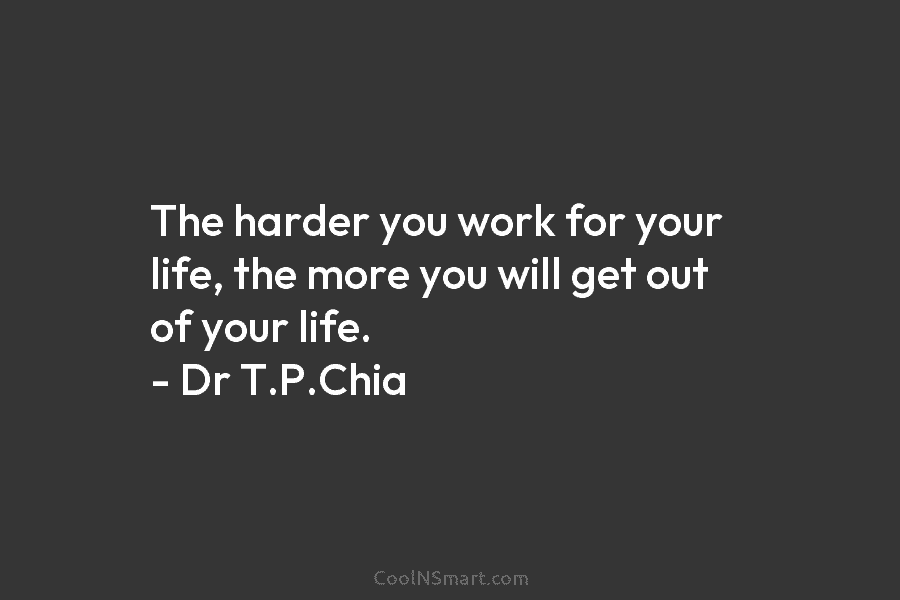 The harder you work for your life, the more you will get out of your life. – Dr T.P.Chia