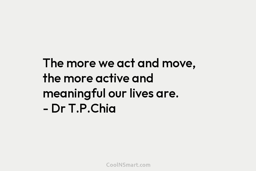 The more we act and move, the more active and meaningful our lives are. – Dr T.P.Chia