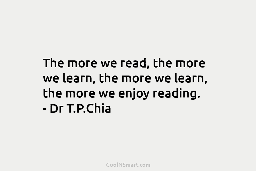 The more we read, the more we learn, the more we learn, the more we enjoy reading. – Dr T.P.Chia