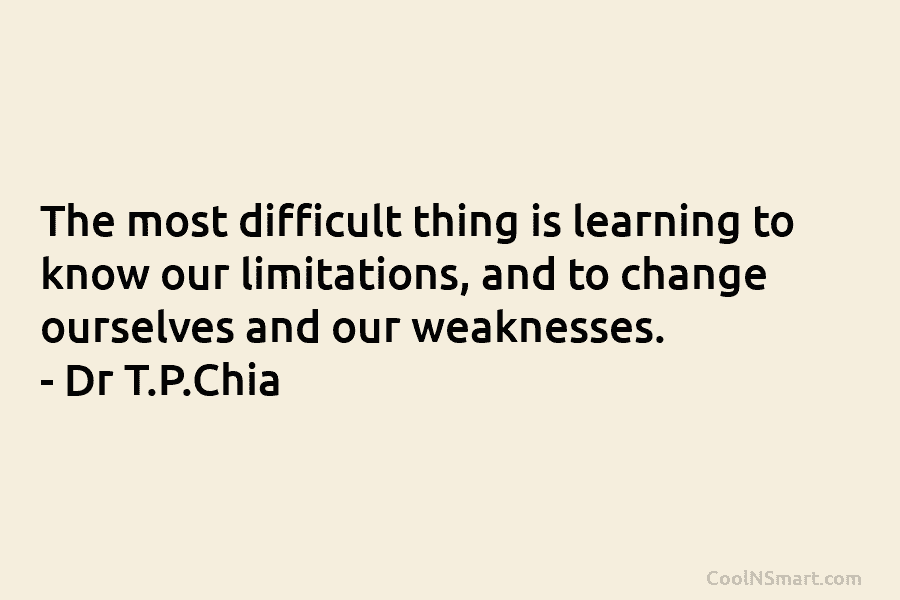 The most difficult thing is learning to know our limitations, and to change ourselves and our weaknesses. – Dr T.P.Chia