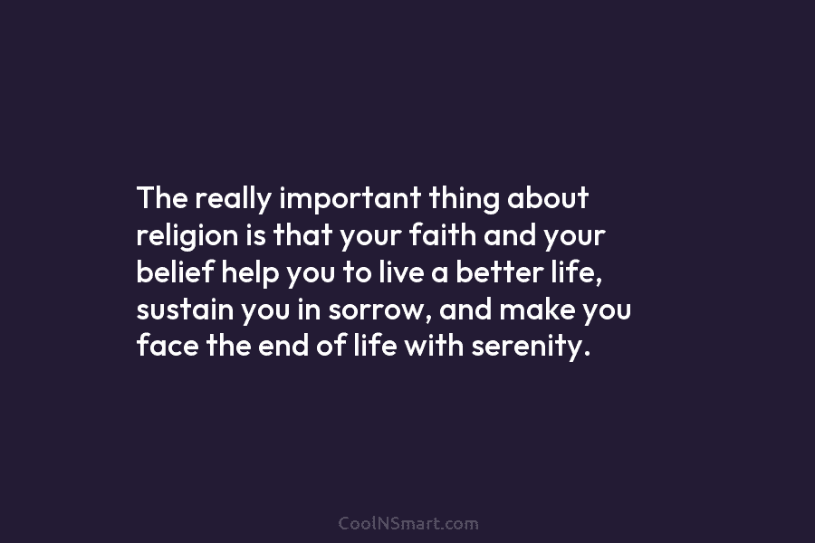 The really important thing about religion is that your faith and your belief help you to live a better life,...