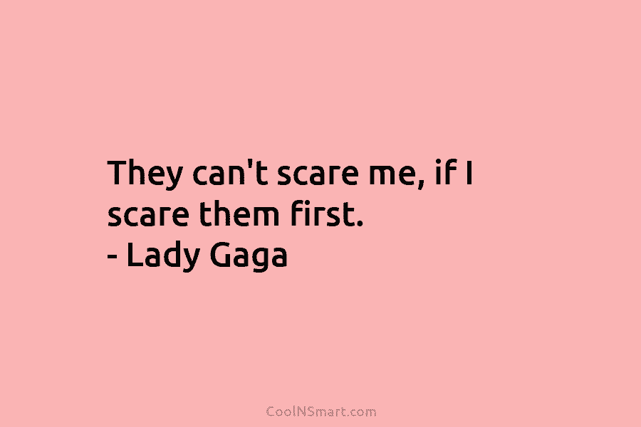 They can’t scare me, if I scare them first. – Lady Gaga