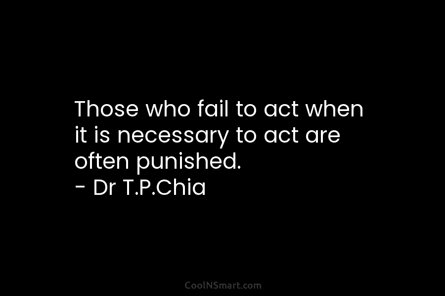 Those who fail to act when it is necessary to act are often punished. – Dr T.P.Chia