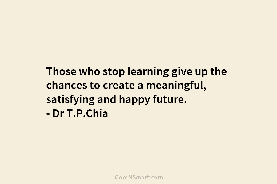 Those who stop learning give up the chances to create a meaningful, satisfying and happy future. – Dr T.P.Chia