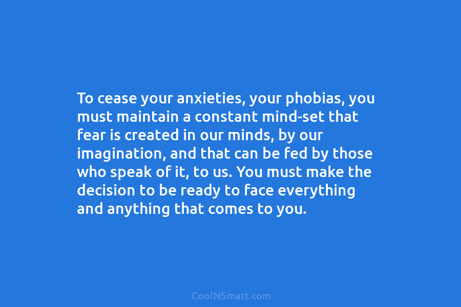 To cease your anxieties, your phobias, you must maintain a constant mind-set that fear is...