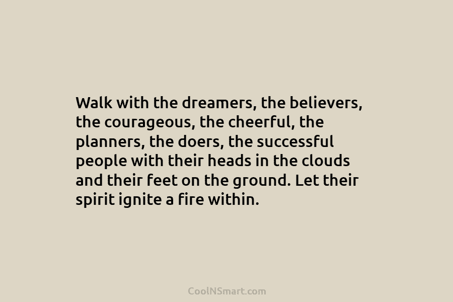 Walk with the dreamers, the believers, the courageous, the cheerful, the planners, the doers, the successful people with their heads...