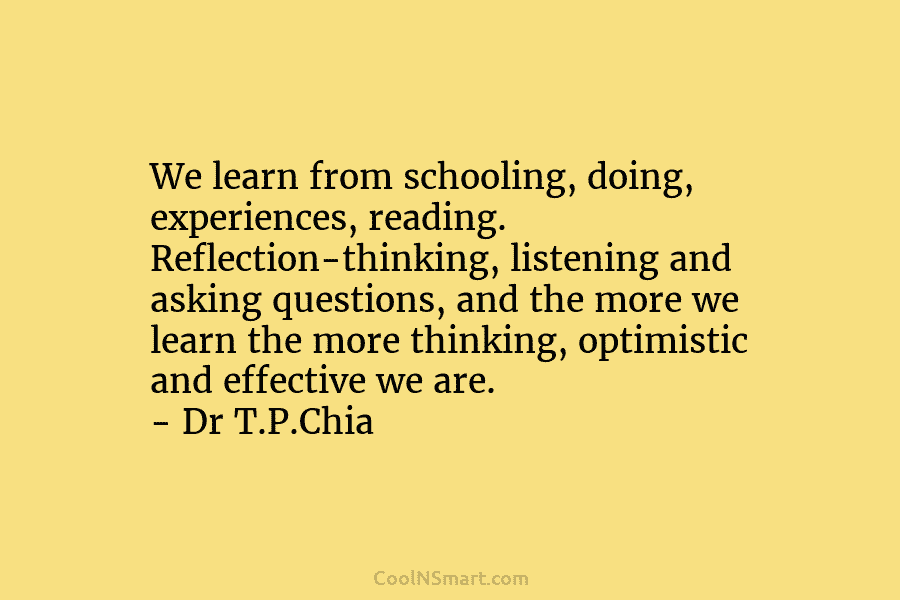 We learn from schooling, doing, experiences, reading. Reflection-thinking, listening and asking questions, and the more we learn the more thinking,...