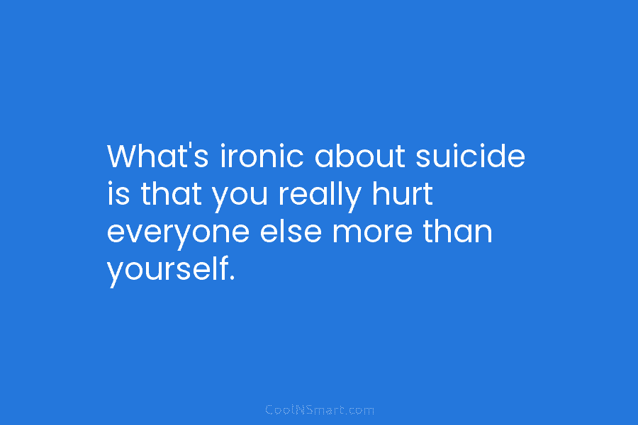 What’s ironic about suicide is that you really hurt everyone else more than yourself.