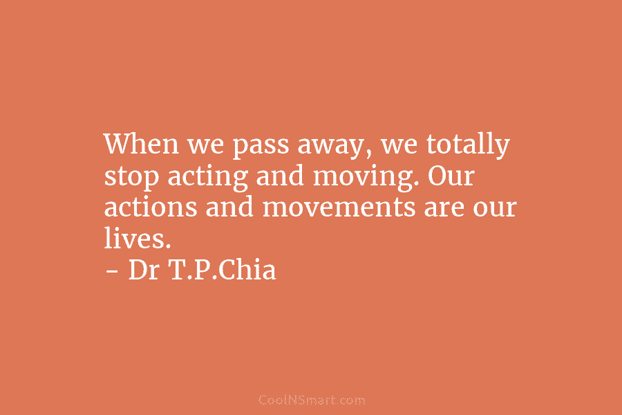 When we pass away, we totally stop acting and moving. Our actions and movements are our lives. – Dr T.P.Chia