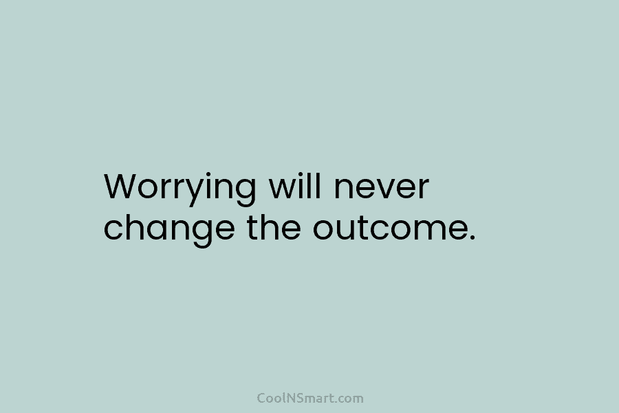 Worrying will never change the outcome.