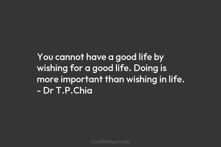 You cannot have a good life by wishing for a good life. Doing is more...