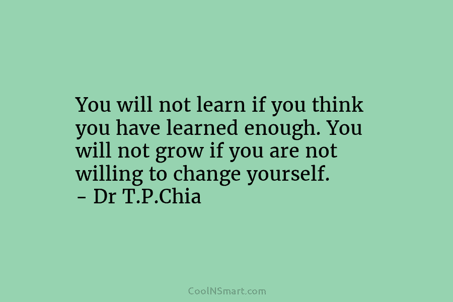 You will not learn if you think you have learned enough. You will not grow...