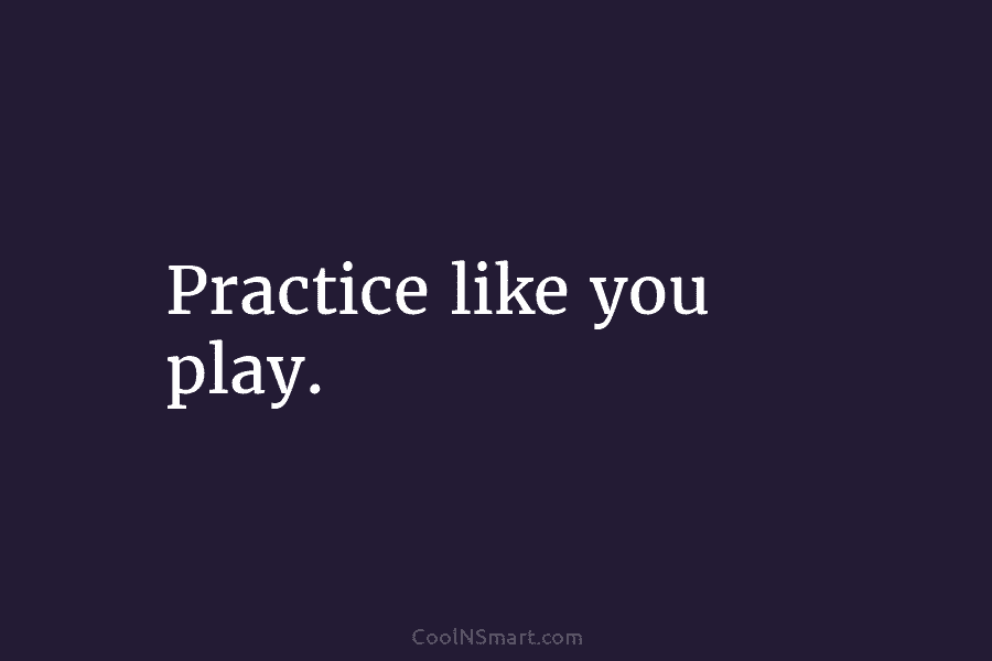 Practice like you play.