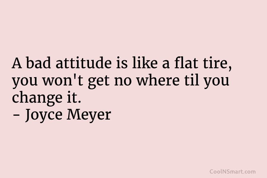 A bad attitude is like a flat tire, you won’t get no where til you change it. – Joyce Meyer