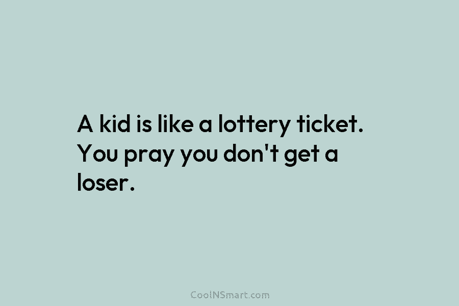 A kid is like a lottery ticket. You pray you don’t get a loser.