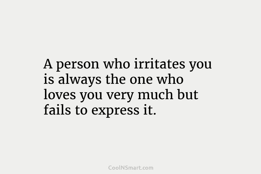 A person who irritates you is always the one who loves you very much but fails to express it.