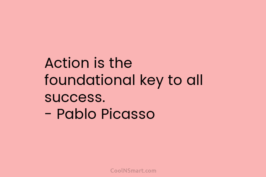 Action is the foundational key to all success. – Pablo Picasso