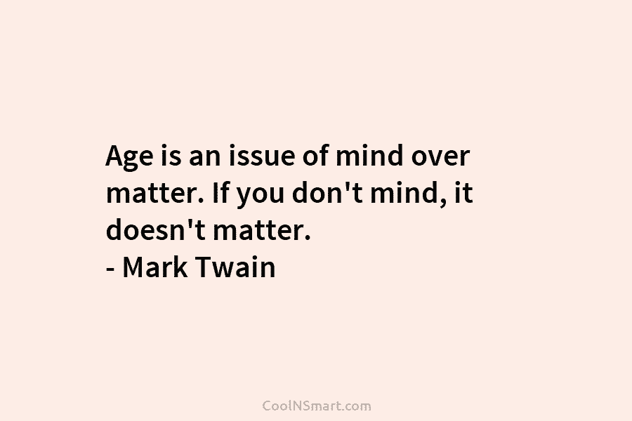 Age is an issue of mind over matter. If you don’t mind, it doesn’t matter....