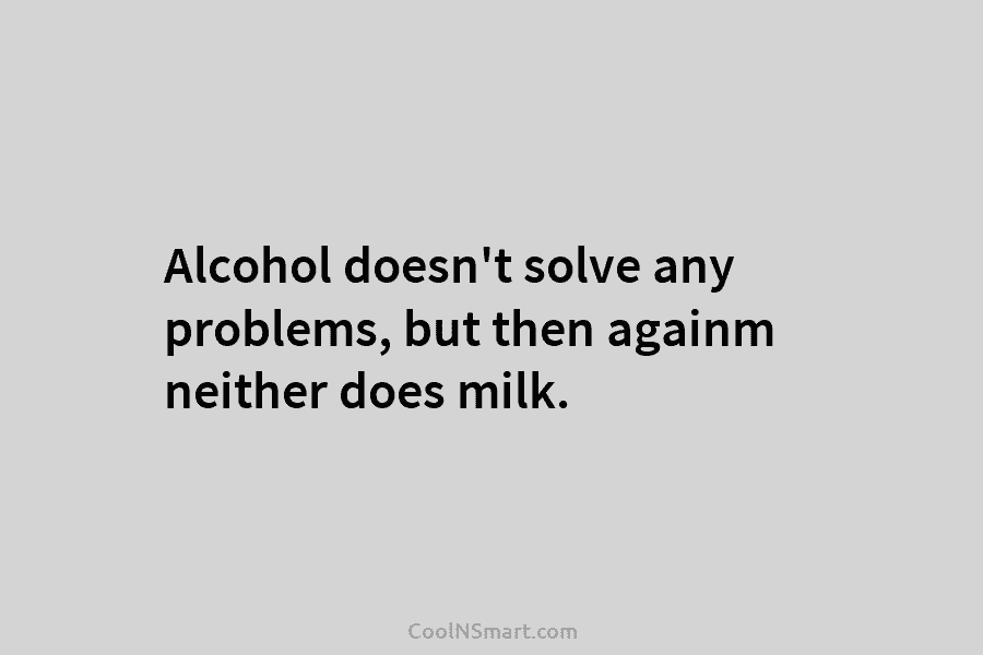 Alcohol doesn’t solve any problems, but then againm neither does milk.