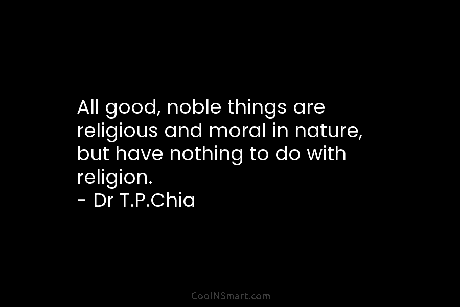 All good, noble things are religious and moral in nature, but have nothing to do with religion. – Dr T.P.Chia