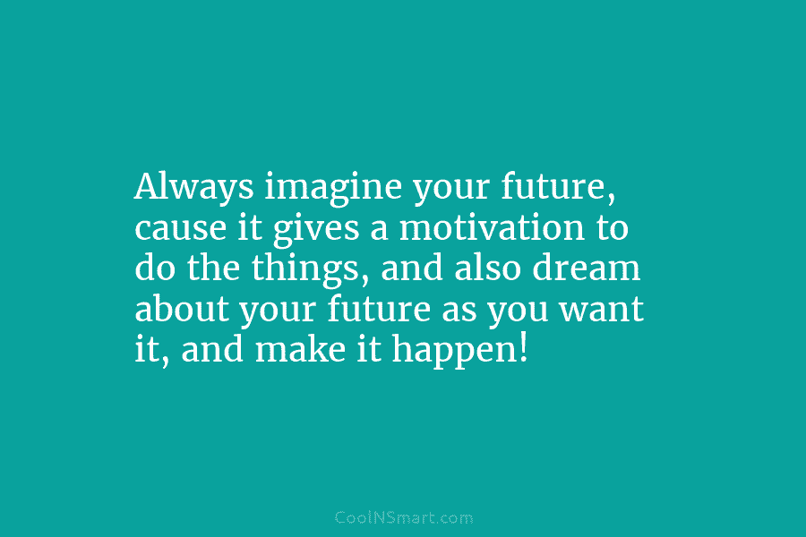 Always imagine your future, cause it gives a motivation to do the things, and also...