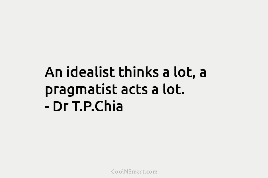 An idealist thinks a lot, a pragmatist acts a lot. – Dr T.P.Chia