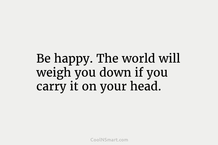 Be happy. The world will weigh you down if you carry it on your head.