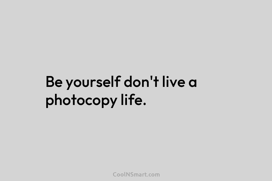 Be yourself don’t live a photocopy life.