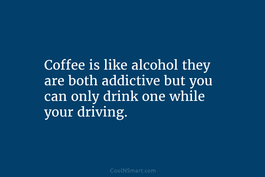 Coffee is like alcohol they are both addictive but you can only drink one while your driving.