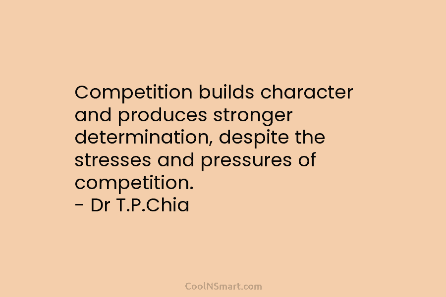 Competition builds character and produces stronger determination, despite the stresses and pressures of competition. – Dr T.P.Chia