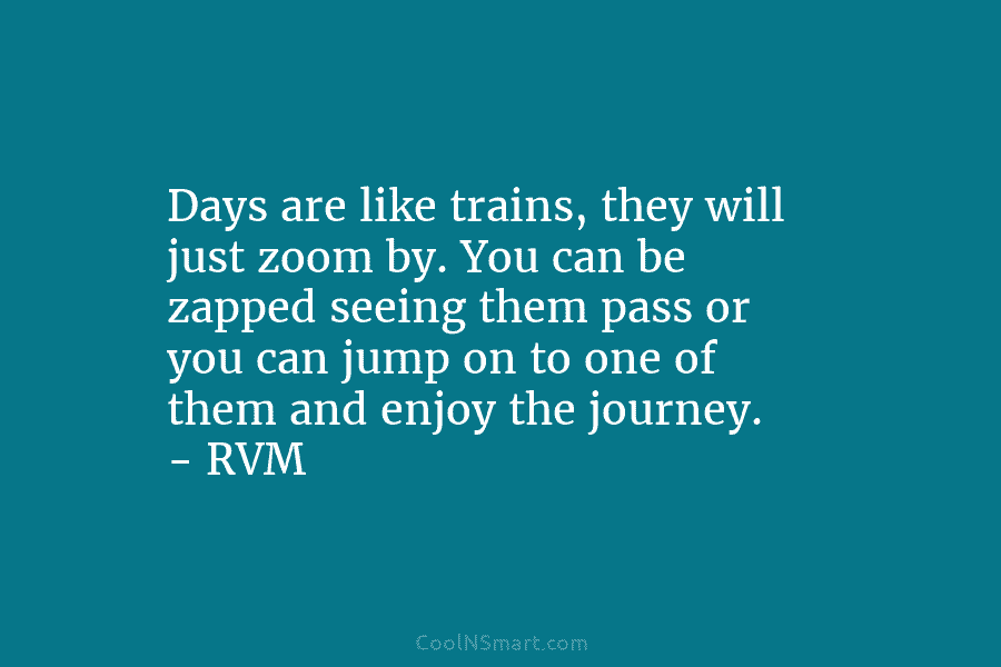 Days are like trains, they will just zoom by. You can be zapped seeing them pass or you can jump...